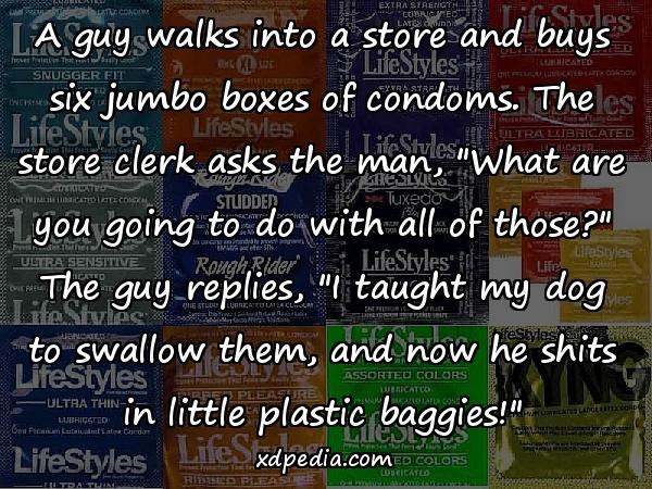 A guy walks into a store and buys six jumbo boxes of condoms. The store clerk asks the man, "What are you going to do with all of those?" The guy replies, "I taught my dog to swallow them, and now he shits in little plastic baggies!"