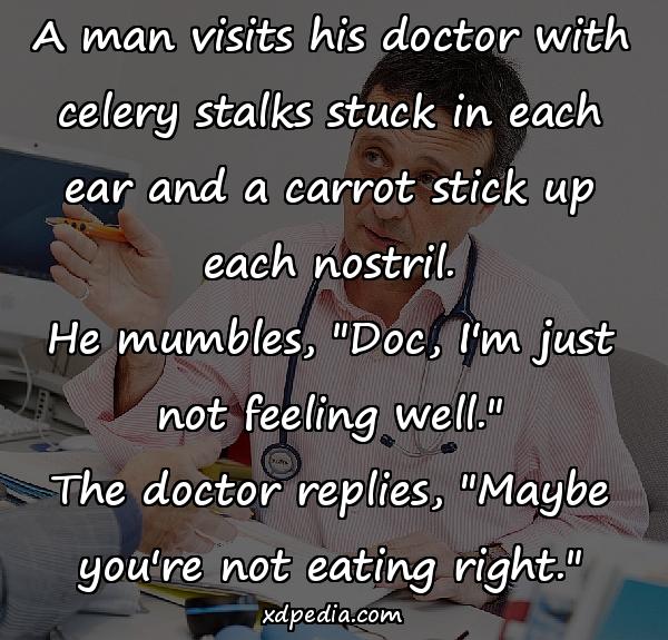 A man visits his doctor with celery stalks stuck in each ear and a carrot stick up each nostril. He mumbles, "Doc, I'm just not feeling well." The doctor replies, "Maybe you're not eating right."