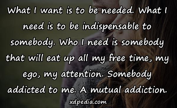 What I want is to be needed. What I need is to be indispensable to somebody. Who I need is somebody that will eat up all my free time, my ego, my attention. Somebody addicted to me. A mutual addiction.