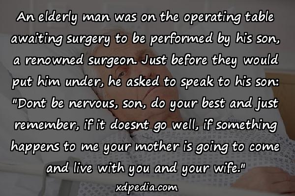 An elderly man was on the operating table awaiting surgery to be performed by his son, a renowned surgeon. Just before they would put him under, he asked to speak to his son: "Dont be nervous, son, do your best and just remember, if it doesnt go well, if something happens to me your mother is going to come and live with you and your wife."