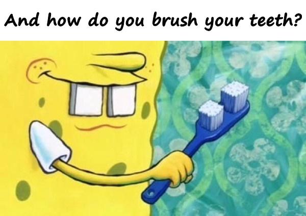 And how do you brush your teeth?
