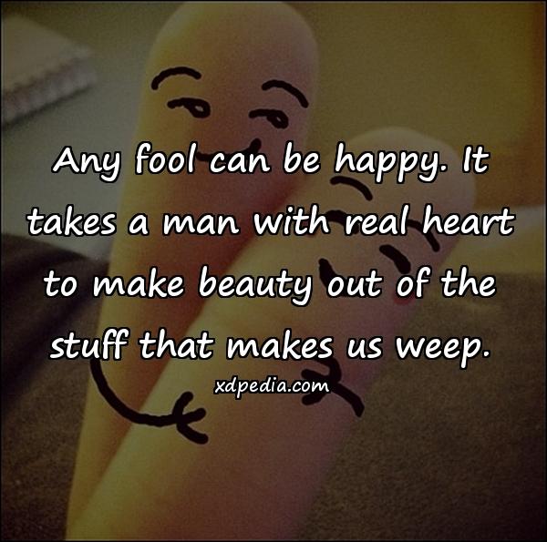 Any fool can be happy. It takes a man with real heart to make beauty out of the stuff that makes us weep.