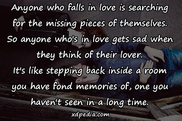 Anyone who falls in love is searching for the missing pieces of themselves. So anyone who's in love gets sad when they think of their lover. It's like stepping back inside a room you have fond memories of, one you haven't seen in a long time.