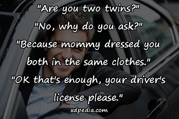 "Are you two twins?" "No, why do you ask?" "Because mommy dressed you both in the same clothes." "OK that's enough, your driver's license please."