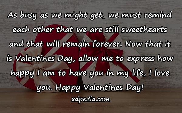 As busy as we might get, we must remind each other that we are still sweethearts and that will remain forever. Now that it is Valentines Day, allow me to express how happy I am to have you in my life, I love you. Happy Valentines Day!
