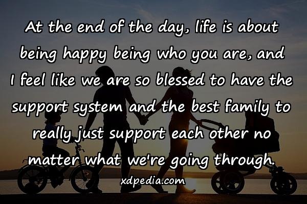 At the end of the day, life is about being happy being who you are, and I feel like we are so blessed to have the support system and the best family to really just support each other no matter what we're going through.