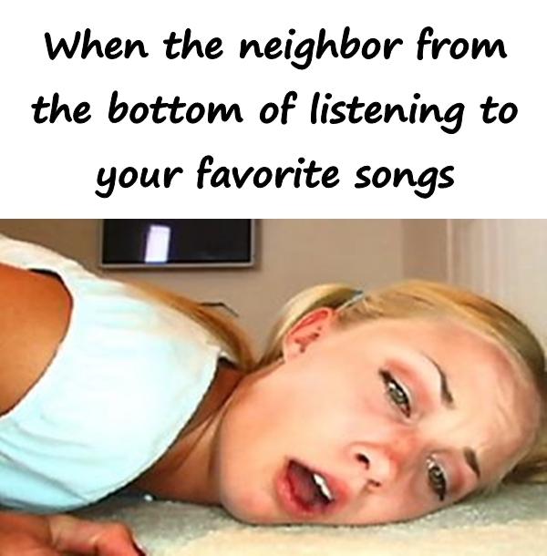 When the neighbor from the bottom of listening to your favorite songs