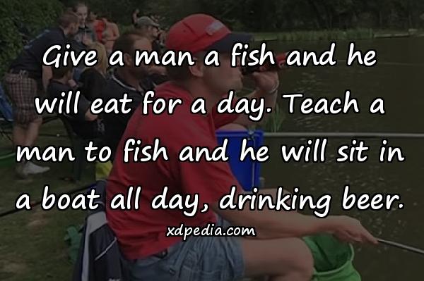 Give a man a fish and he will eat for a day. Teach a man to fish and he will sit in a boat all day, drinking beer.