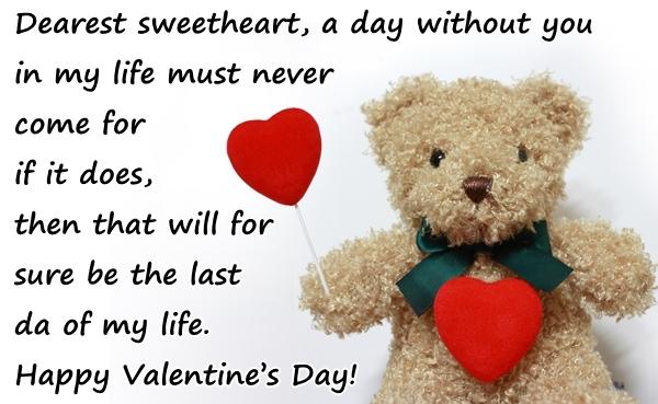 Dearest sweetheart, a day without you in my life must never come for if it does, then that will for sure be the last day of my life. Happy Valentines Day!