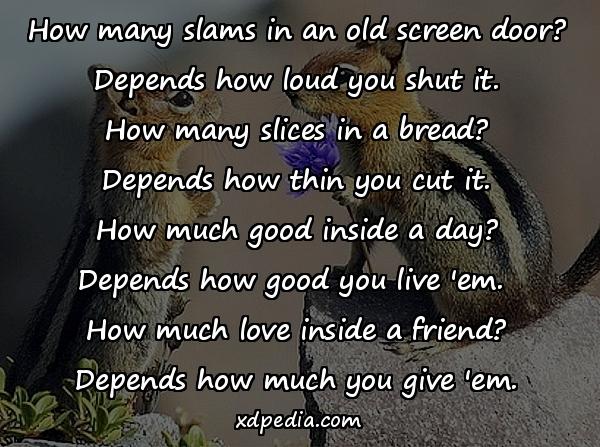 How many slams in an old screen door? Depends how loud you shut it. How many slices in a bread? Depends how thin you cut it. How much good inside a day? Depends how good you live 'em. How much love inside a friend? Depends how much you give 'em.
