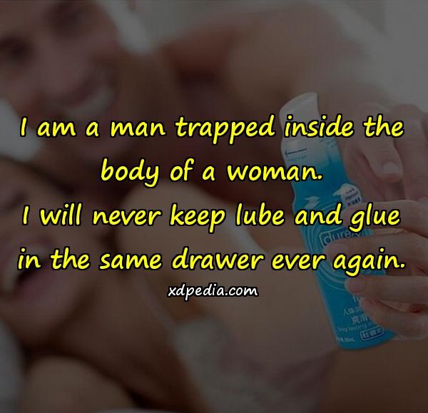 I am a man trapped inside the body of a woman. I will never keep lube and glue in the same drawer ever again.