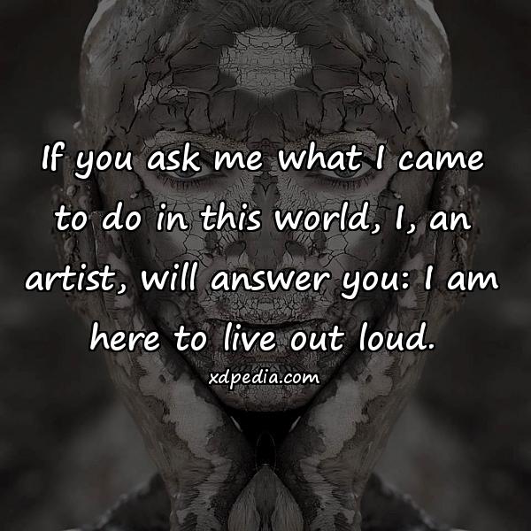If you ask me what I came to do in this world, I, an artist, will answer you: I am here to live out loud.