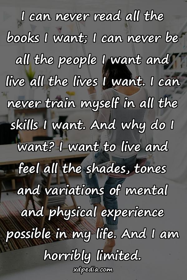 I can never read all the books I want; I can never be all the people I want and live all the lives I want. I can never train myself in all the skills I want. And why do I want? I want to live and feel all the shades, tones and variations of mental and physical experience possible in my life. And I am horribly limited.