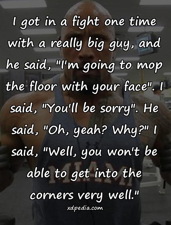 I got in a fight one time with a really big guy, and he said, "I'm going to mop the floor with your face". I said, "You'll be sorry". He said, "Oh, yeah? Why?" I said, "Well, you won't be able to get into the corners very well."
