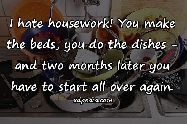 I hate housework! You make the beds, you do the dishes - and two months later you have to start all over again.