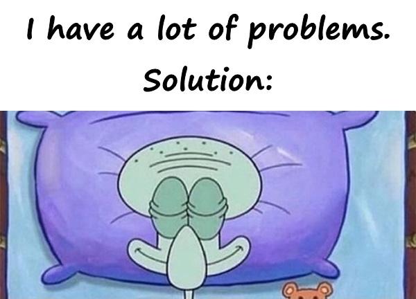 I have a lot of problems. Solution: