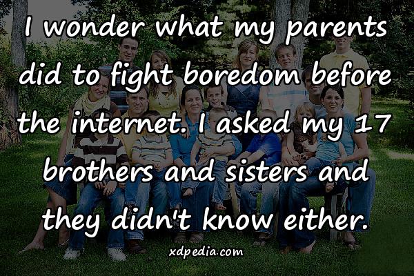 I wonder what my parents did to fight boredom before the internet. I asked my 17 brothers and sisters and they didn't know either.