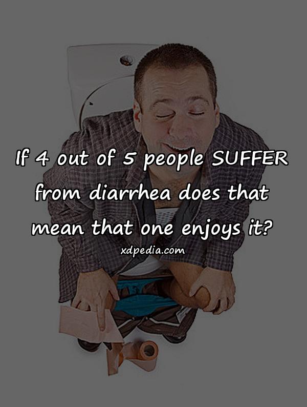 If 4 out of 5 people SUFFER from diarrhea does that mean that one enjoys it?