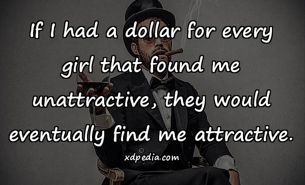 If I had a dollar for every girl that found me unattractive, they would eventually find me attractive.