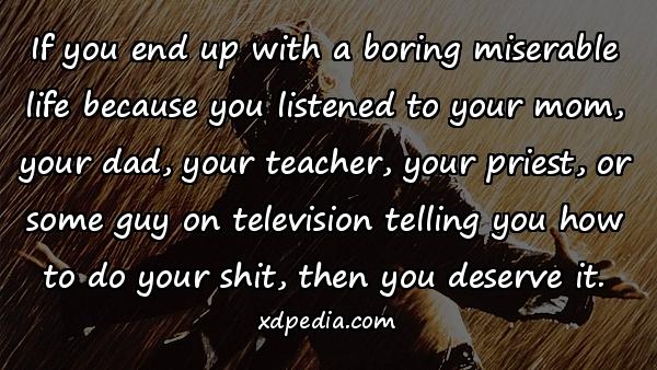 If you end up with a boring miserable life because you listened to your mom, your dad, your teacher, your priest, or some guy on television telling you how to do your shit, then you deserve it.