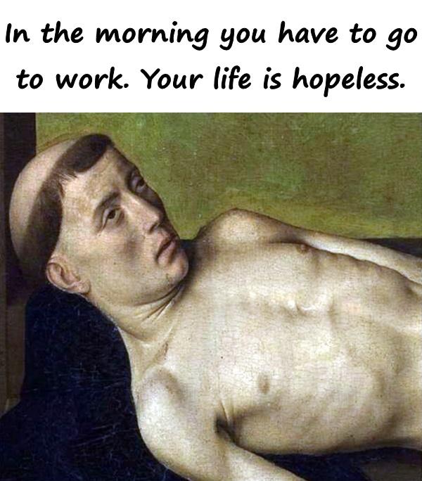 In the morning you have to go to work. Your life is hopeless.