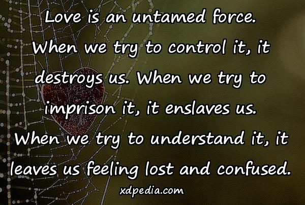 Love is an untamed force. When we try to control it, it destroys us. When we try to imprison it, it enslaves us. When we try to understand it, it leaves us feeling lost and confused.