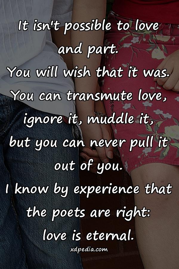 It isn't possible to love and part. You will wish that it was. You can transmute love, ignore it, muddle it, but you can never pull it out of you. I know by experience that the poets are right: love is eternal.