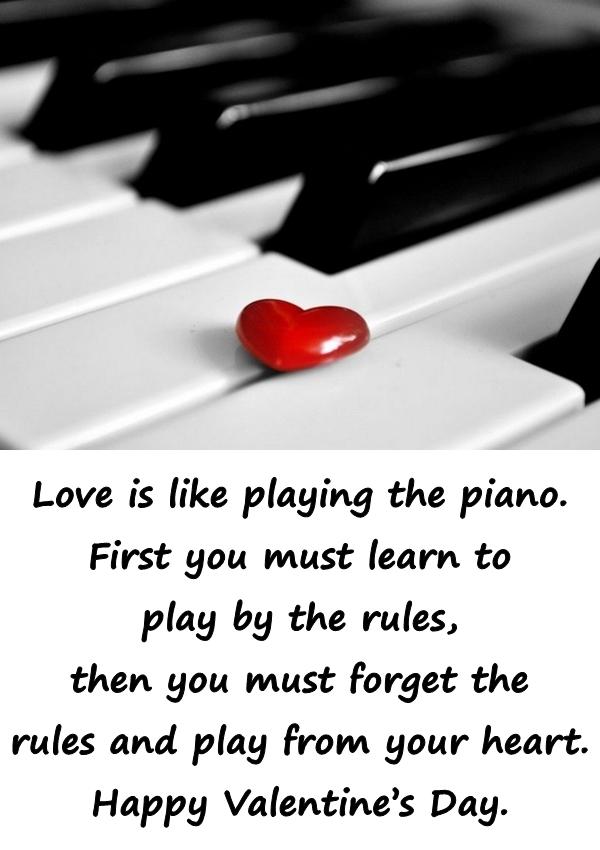 Love is like playing the piano. First you must learn to play by the rules, then you must forget the rules and play from your heart. Happy Valentines Day.