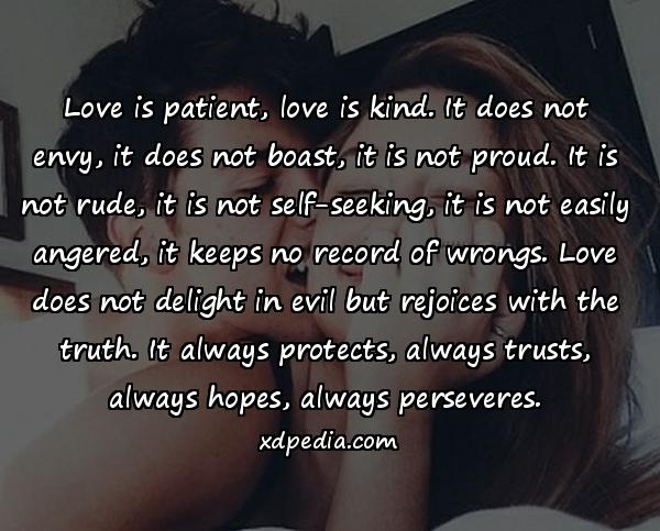 Love is patient, love is kind. It does not envy, it does not boast, it is not proud. It is not rude, it is not self-seeking, it is not easily angered, it keeps no record of wrongs. Love does not delight in evil but rejoices with the truth. It always protects, always trusts, always hopes, always perseveres.