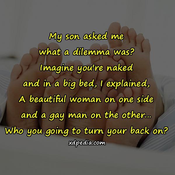 My son asked me what a dilemma was? Imagine you're naked and in a big bed, I explained, A beautiful woman on one side and a gay man on the other... Who you going to turn your back on?