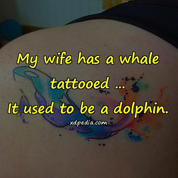 My wife has a whale tattooed ... It used to be a dolphin.