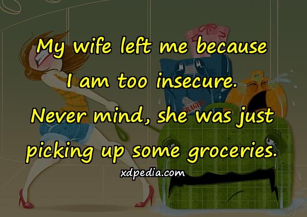 My wife left me because I am too insecure. Never mind, she was just picking up some groceries.