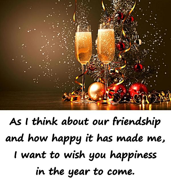 As I think about our friendship and how happy it has made me, I want to wish you happiness in the year to come.
