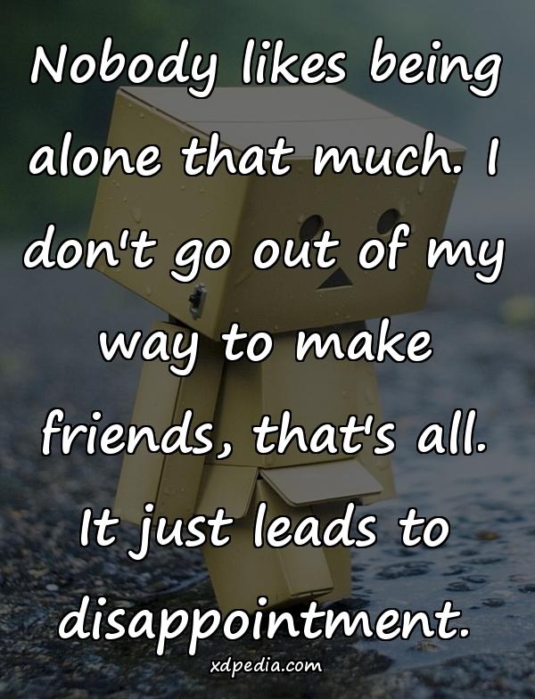 Nobody likes being alone that much. I don't go out of my way to make friends, that's all. It just leads to disappointment.