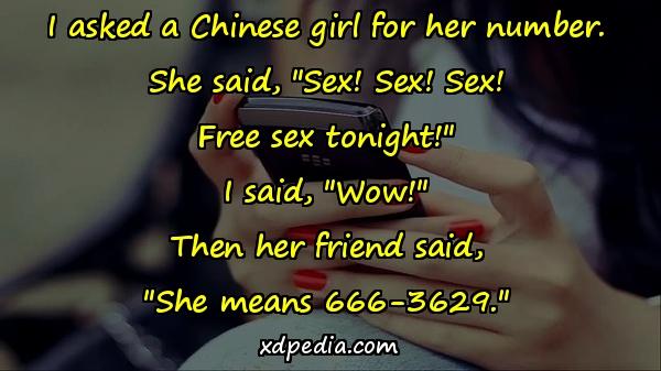 I asked a Chinese girl for her number. She said, "Sex! Sex! Sex! Free sex tonight!" I said, "Wow!" Then her friend said, "She means 666-3629."