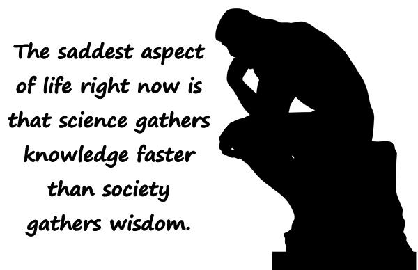 The saddest aspect of life right now is that science gathers knowledge faster than society gathers wisdom.
