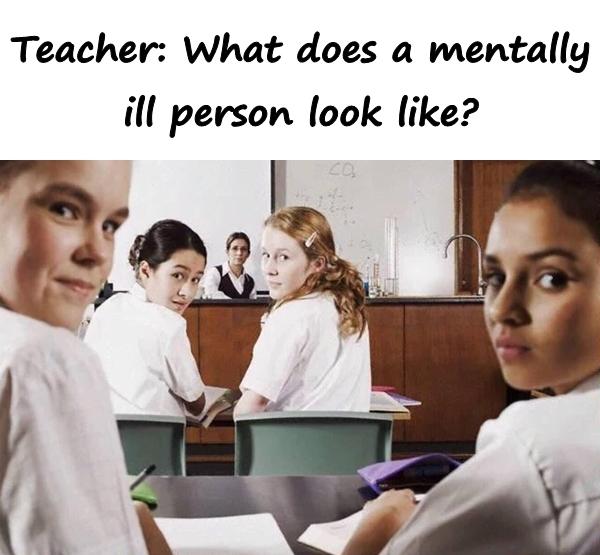 Teacher: What does a mentally ill person look like?