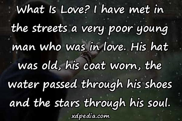 What Is Love? I have met in the streets a very poor young man who was in love. His hat was old, his coat worn, the water passed through his shoes and the stars through his soul.
