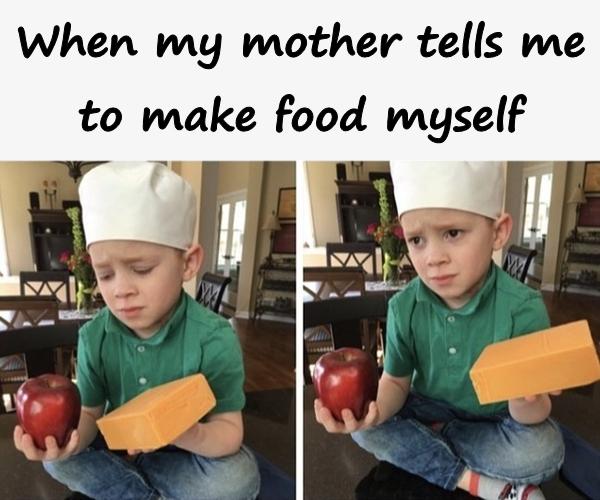 When my mother tells me to make food myself