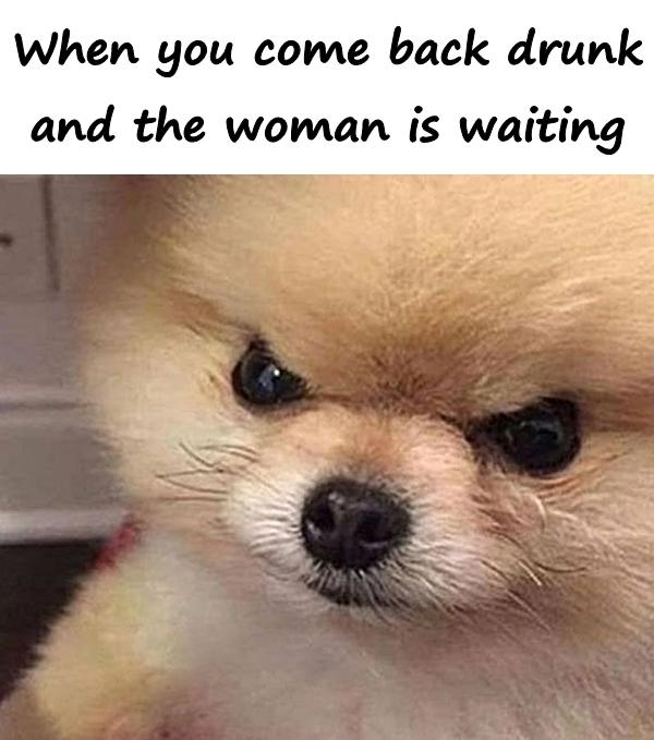 When you come back drunk and the woman is waiting