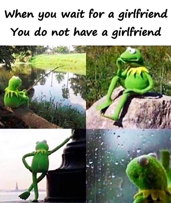 When you for a girlfriend. You do not have a girlfriend.