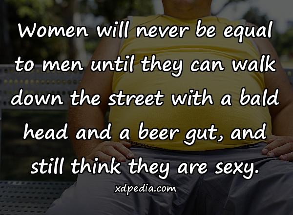 Women will never be equal to men until they can walk down the street with a bald head and a beer gut, and still think they are sexy.