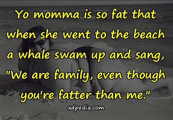 Yo momma is so fat that when she went to the beach a whale swam up and sang, 