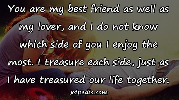 You are my best friend as well as my lover, and I do not know which side of you I enjoy the most. I treasure each side, just as I have treasured our life together.