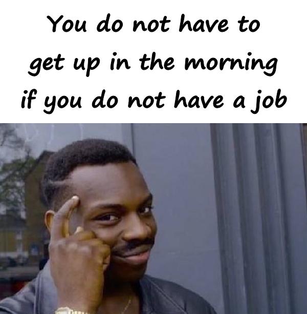You do not have to get up in the morning if you do not have a job