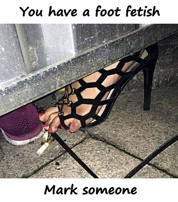You have a foot fetish. Mark someone.