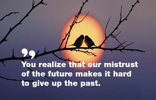 You realize that our mistrust of the future makes it hard to give up the past.