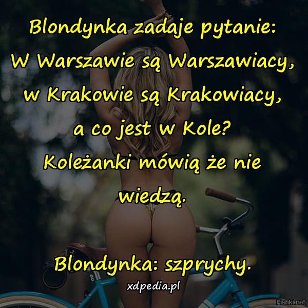 Blondynka zadaje pytanie: W Warszawie są Warszawiacy, w Krakowie są Krakowiacy, a co jest w Kole? Koleżanki mówią że nie wiedzą. Blondynka: szprychy.