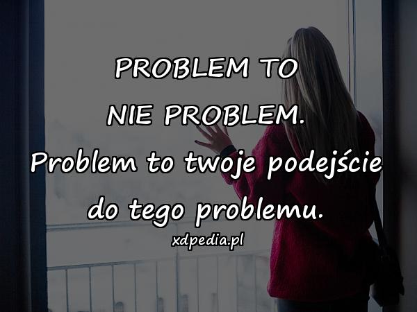 PROBLEM TO NIE PROBLEM. Problem to twoje podejście do tego problemu.