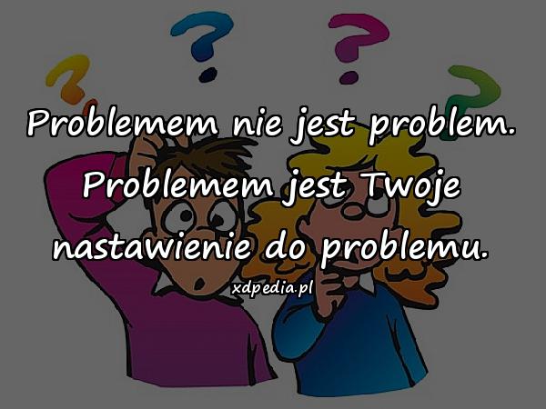 Problemem nie jest problem. Problemem jest Twoje nastawienie do problemu.